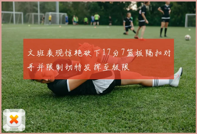文班表现惊艳砍下17分7篮板隔扣对手并限制切特发挥至极限