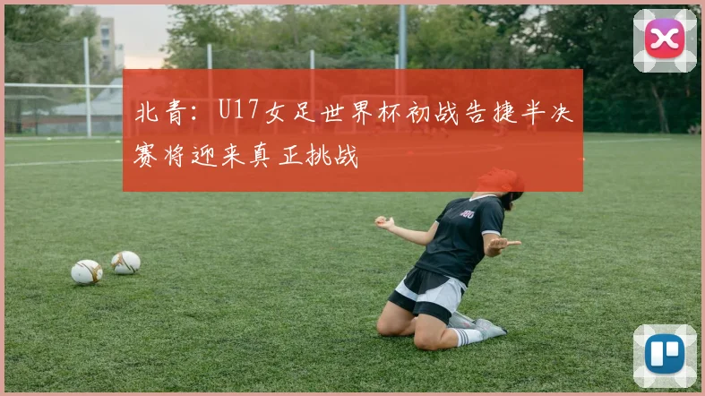 北青：U17女足世界杯初战告捷半决赛将迎来真正挑战