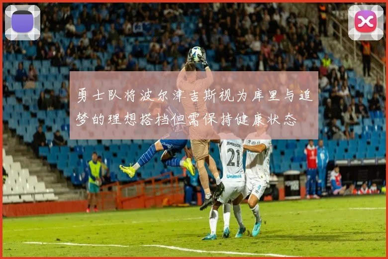 勇士队将波尔津吉斯视为库里与追梦的理想搭档但需保持健康状态