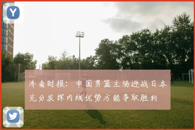 济南时报：中国男篮主场迎战日本充分发挥内线优势方能争取胜利