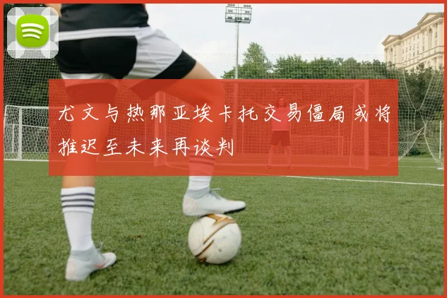 尤文与热那亚埃卡托交易僵局或将推迟至未来再谈判