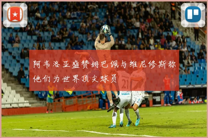 阿韦洛亚盛赞姆巴佩与维尼修斯称他们为世界顶尖球员