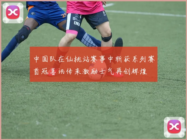 中国队在仙桃站赛事中斩获系列赛首冠喜讯传来激励士气再创辉煌
