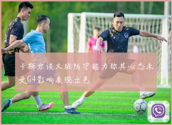 卡斯尔谈文班防守能力称其心态未受G4影响表现出色