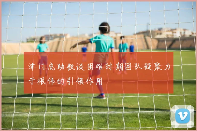 津门虎助教谈困难时期团队凝聚力于根伟的引领作用