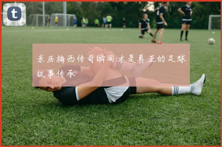 亲历梅西传奇瞬间才是真正的足球故事传承