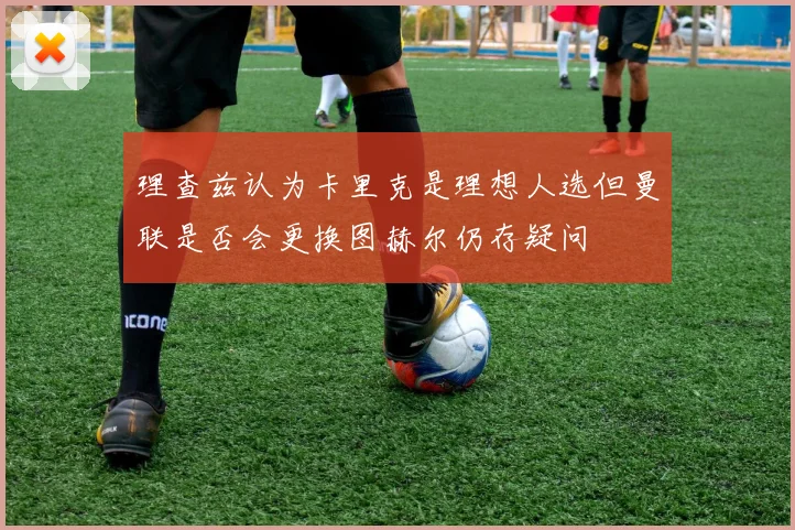 理查兹认为卡里克是理想人选但曼联是否会更换图赫尔仍存疑问