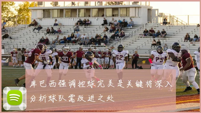 库巴西强调控球完美是关键将深入分析球队需改进之处