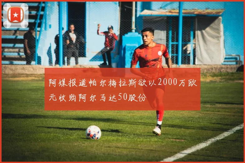 阿媒报道帕尔梅拉斯欲以2000万欧元收购阿尔马达50股份
