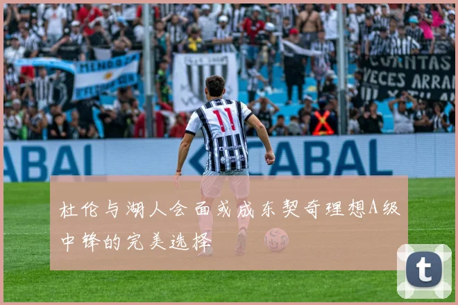 杜伦与湖人会面或成东契奇理想A级中锋的完美选择