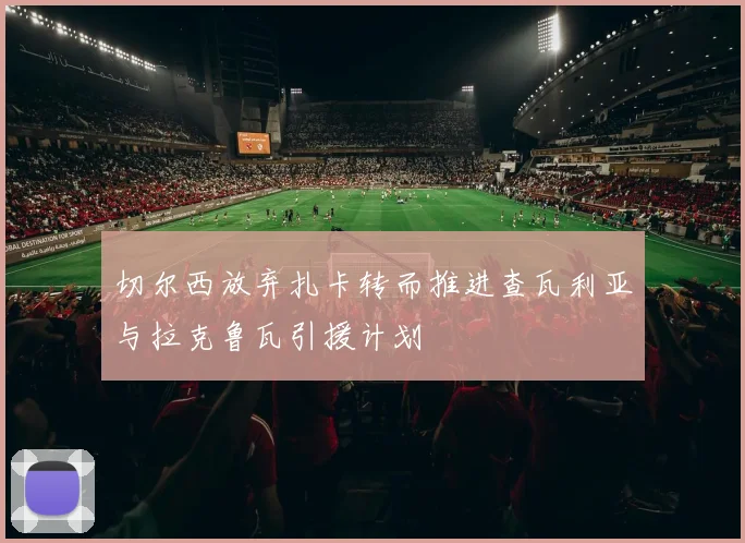 切尔西放弃扎卡转而推进查瓦利亚与拉克鲁瓦引援计划