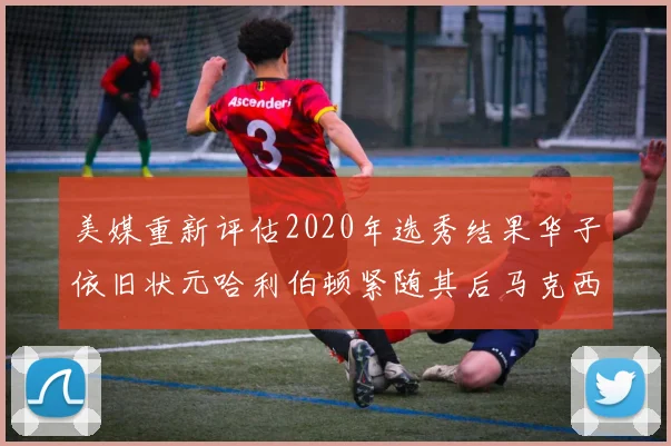 美媒重新评估2020年选秀结果华子依旧状元哈利伯顿紧随其后马克西位列探花