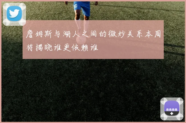 詹姆斯与湖人之间的微妙关系本周将揭晓谁更依赖谁
