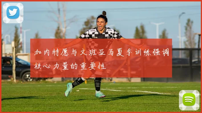 加内特愿与文班亚马夏季训练强调核心力量的重要性