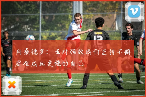 利桑德罗：面对强敌我们坚持不懈磨难成就更强的自己