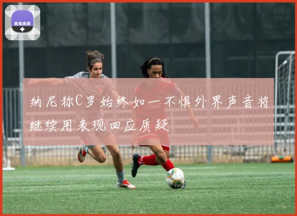 纳尼称C罗始终如一不惧外界声音将继续用表现回应质疑