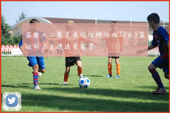 菲隆大二赛季表现惊艳场均22分5篮板助力乐透选秀前景