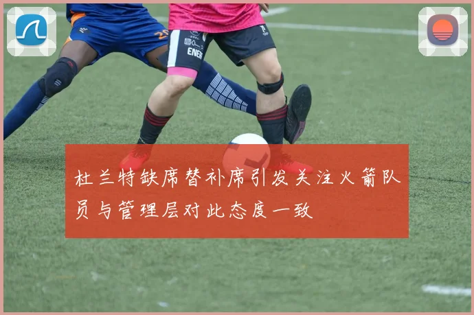杜兰特缺席替补席引发关注火箭队员与管理层对此态度一致