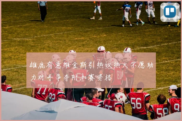 雄鹿有意维金斯引热议热火不愿助力对手争夺附加赛资格