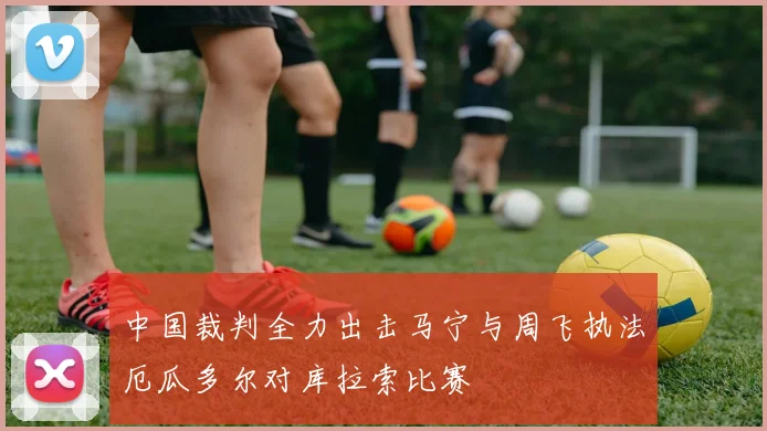 中国裁判全力出击马宁与周飞执法厄瓜多尔对库拉索比赛