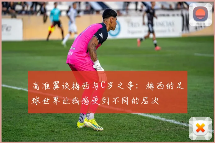 高准翼谈梅西与C罗之争：梅西的足球世界让我感受到不同的层次