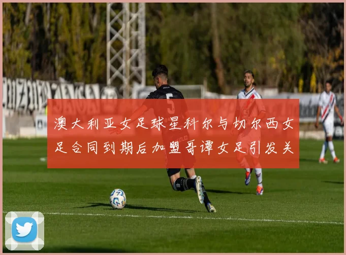 澳大利亚女足球星科尔与切尔西女足合同到期后加盟哥谭女足引发关注