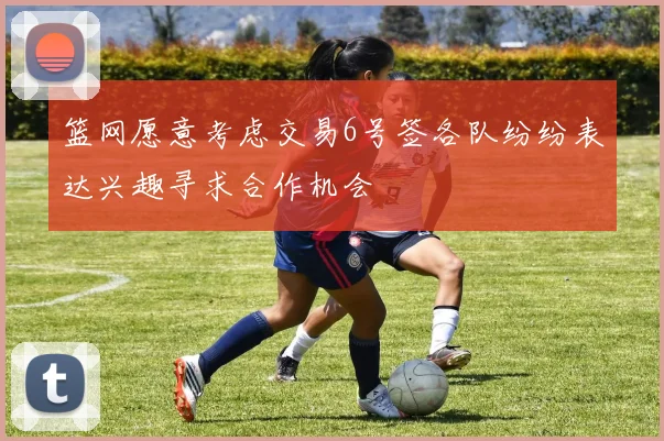 篮网愿意考虑交易6号签各队纷纷表达兴趣寻求合作机会