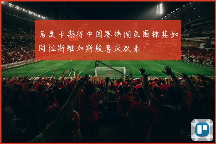 乌度卡期待中国赛热闹氛围称其如同拉斯维加斯般喜庆欢乐