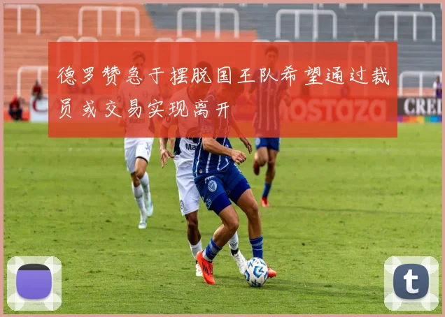 德罗赞急于摆脱国王队希望通过裁员或交易实现离开