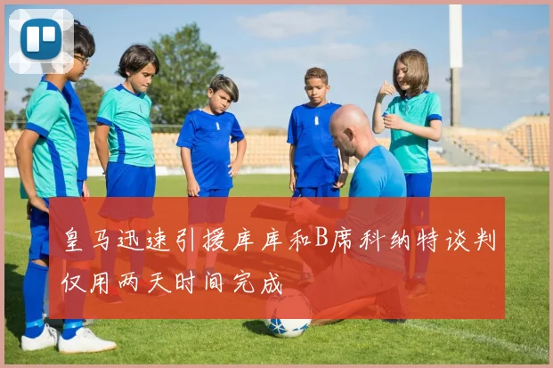 皇马迅速引援库库和B席科纳特谈判仅用两天时间完成