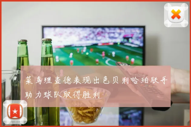 菜鸟理查德表现出色贝利哈珀联手助力球队取得胜利
